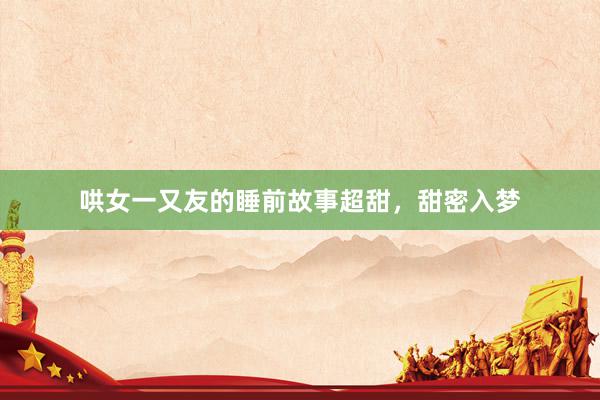 哄女一又友的睡前故事超甜，甜密入梦